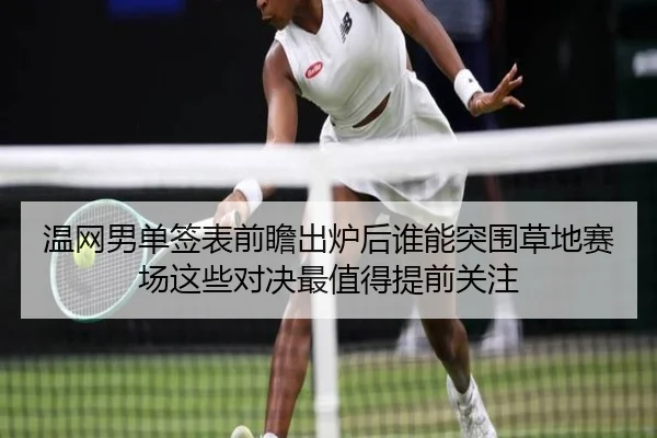 温网男单签表前瞻出炉后谁能突围草地赛场这些对决最值得提前关注